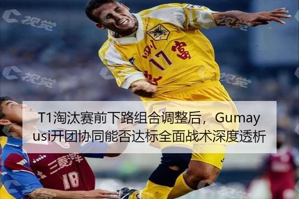 T1淘汰赛前下路组合调整后，Gumayusi开团协同能否达标全面战术深度透析